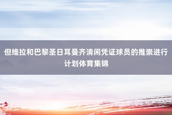 但维拉和巴黎圣日耳曼齐清闲凭证球员的推崇进行计划体育集锦