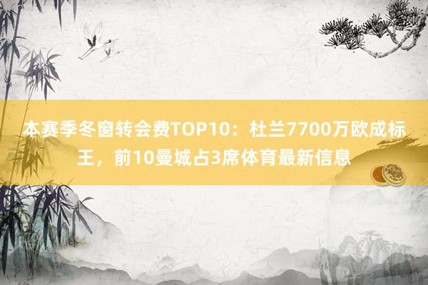 本赛季冬窗转会费TOP10：杜兰7700万欧成标王，前10曼城占3席体育最新信息