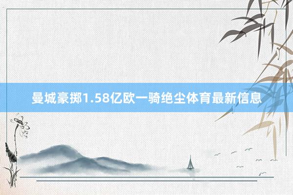 曼城豪掷1.58亿欧一骑绝尘体育最新信息