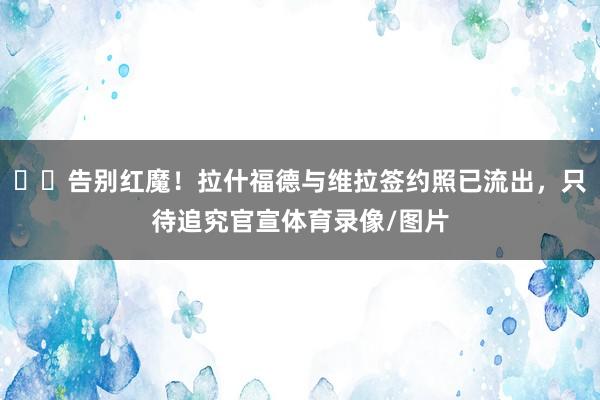 ✍️告别红魔！拉什福德与维拉签约照已流出，只待追究官宣体育录像/图片