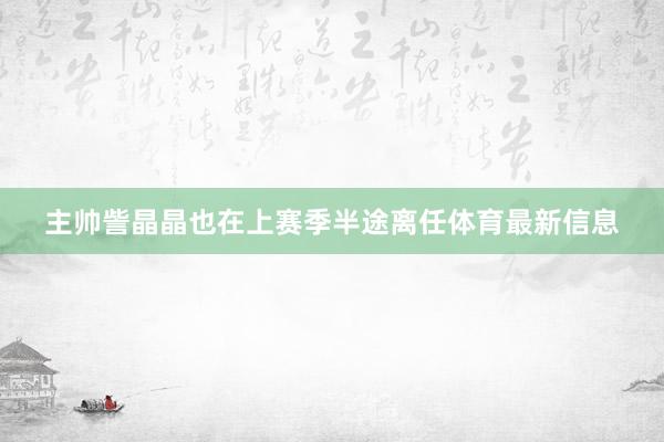 主帅訾晶晶也在上赛季半途离任体育最新信息