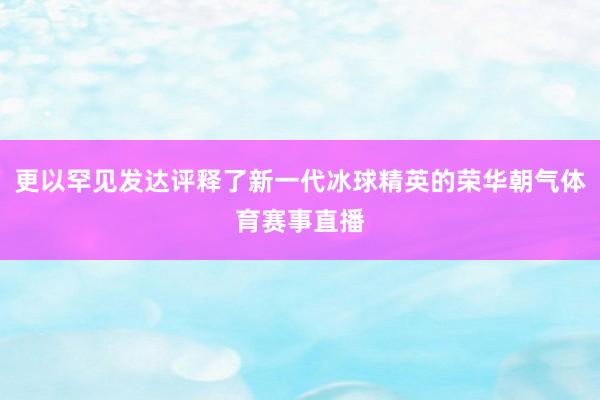更以罕见发达评释了新一代冰球精英的荣华朝气体育赛事直播