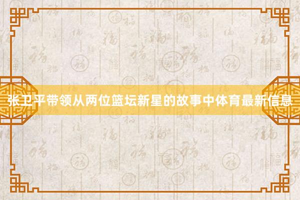 张卫平带领从两位篮坛新星的故事中体育最新信息