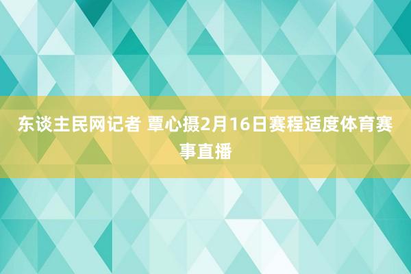 东谈主民网记者 覃心摄2月16日赛程适度体育赛事直播