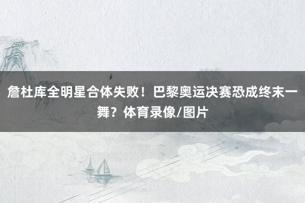詹杜库全明星合体失败！巴黎奥运决赛恐成终末一舞？体育录像/图片