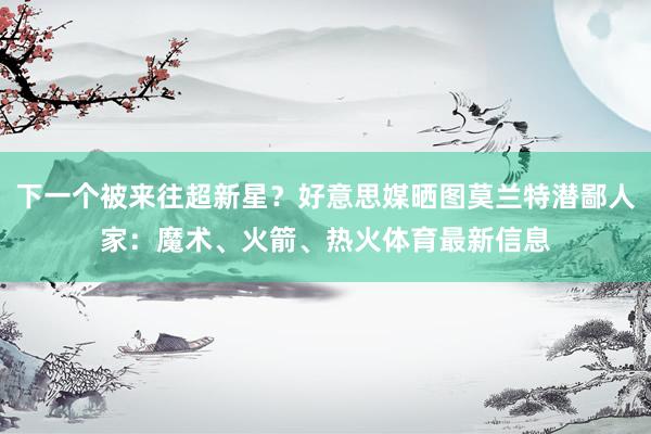 下一个被来往超新星？好意思媒晒图莫兰特潜鄙人家：魔术、火箭、热火体育最新信息