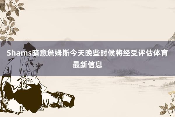 Shams暗意詹姆斯今天晚些时候将经受评估体育最新信息