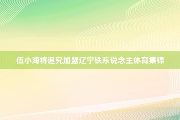 伍小海将追究加盟辽宁铁东说念主体育集锦