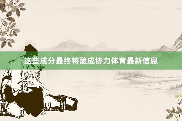 这些成分最终将酿成协力体育最新信息