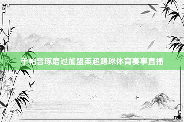 于帕曾琢磨过加盟英超踢球体育赛事直播