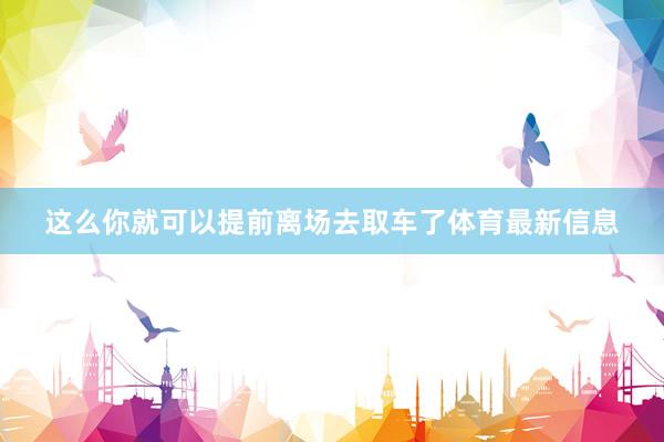 这么你就可以提前离场去取车了体育最新信息
