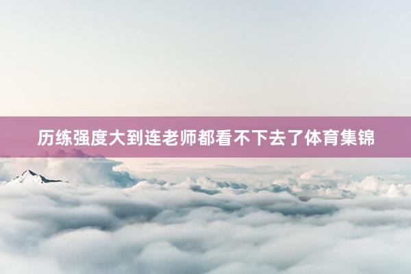 历练强度大到连老师都看不下去了体育集锦