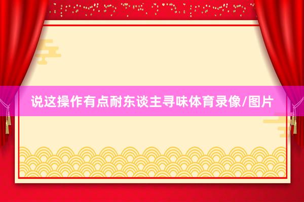 说这操作有点耐东谈主寻味体育录像/图片