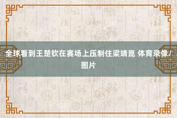 全球看到王楚钦在赛场上压制住梁靖崑 体育录像/图片