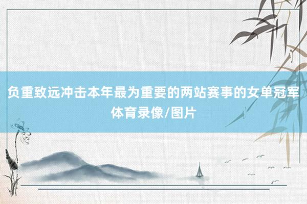 负重致远冲击本年最为重要的两站赛事的女单冠军体育录像/图片