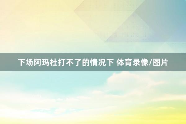 下场阿玛杜打不了的情况下 体育录像/图片