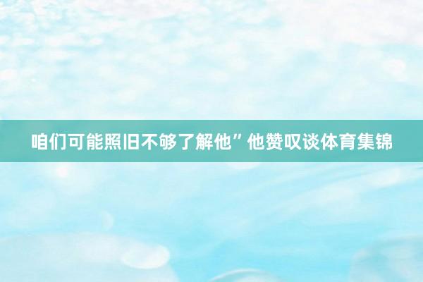 咱们可能照旧不够了解他”他赞叹谈体育集锦