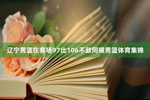 辽宁男篮在客场97比106不敌同曦男篮体育集锦