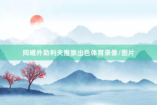 同曦外助利夫推崇出色体育录像/图片