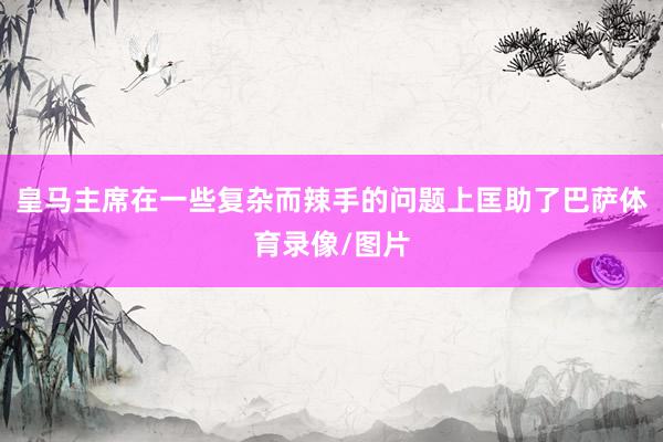 皇马主席在一些复杂而辣手的问题上匡助了巴萨体育录像/图片