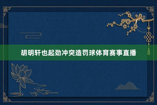 胡明轩也起劲冲突造罚球体育赛事直播