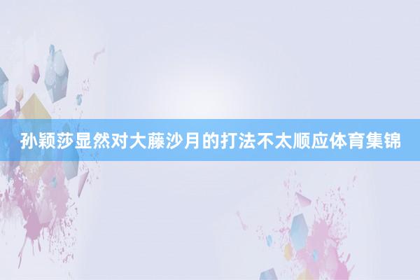 孙颖莎显然对大藤沙月的打法不太顺应体育集锦