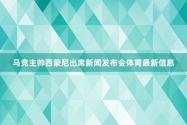 马竞主帅西蒙尼出席新闻发布会体育最新信息