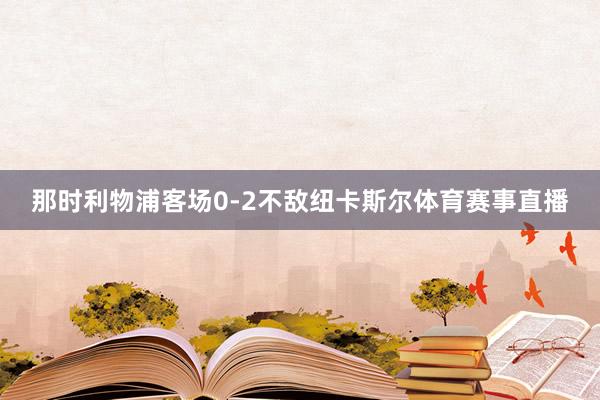 那时利物浦客场0-2不敌纽卡斯尔体育赛事直播