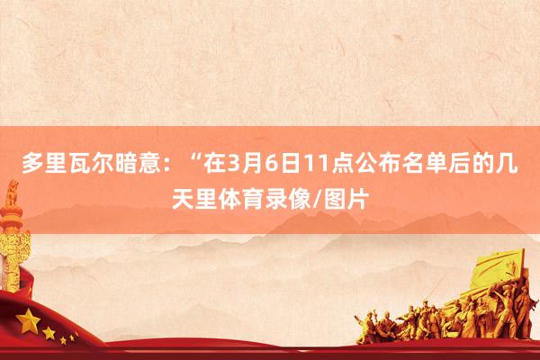 多里瓦尔暗意：“在3月6日11点公布名单后的几天里体育录像/图片