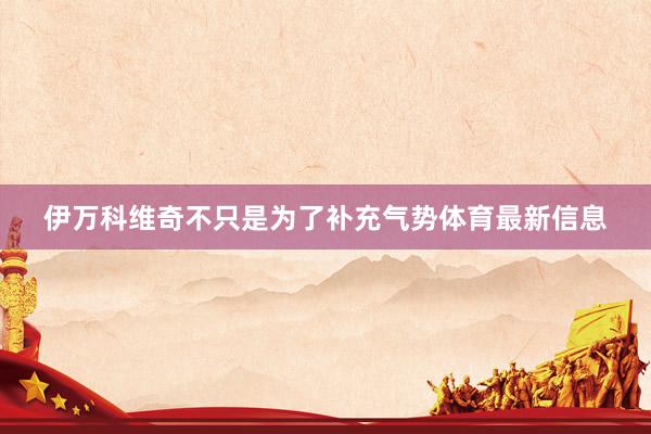 伊万科维奇不只是为了补充气势体育最新信息