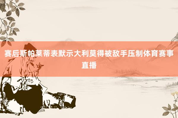 赛后斯帕莱蒂表默示大利莫得被敌手压制体育赛事直播