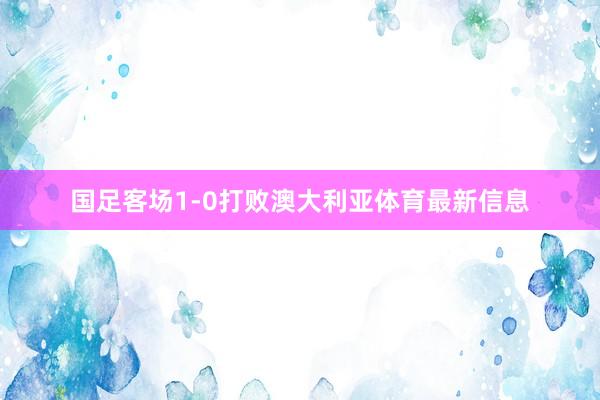 国足客场1-0打败澳大利亚体育最新信息