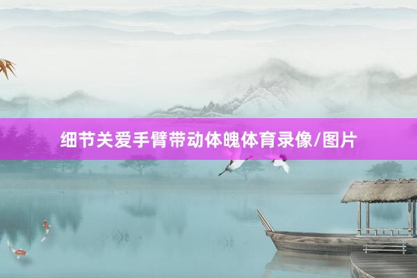 细节关爱手臂带动体魄体育录像/图片