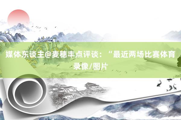 媒体东谈主@麦穗丰点评谈：“最近两场比赛体育录像/图片