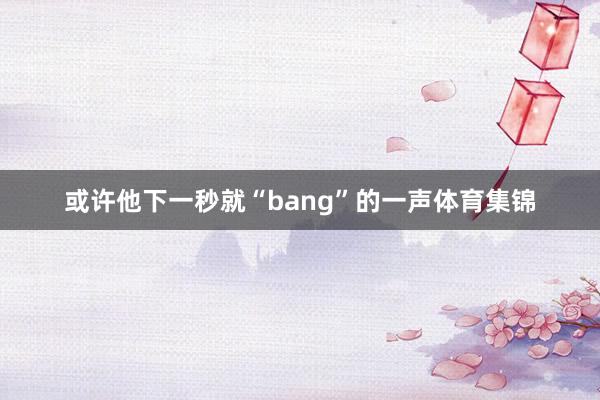 或许他下一秒就“bang”的一声体育集锦