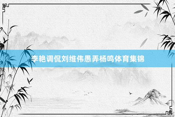 李艳调侃刘维伟愚弄杨鸣体育集锦