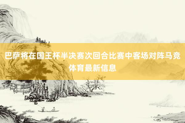 巴萨将在国王杯半决赛次回合比赛中客场对阵马竞体育最新信息