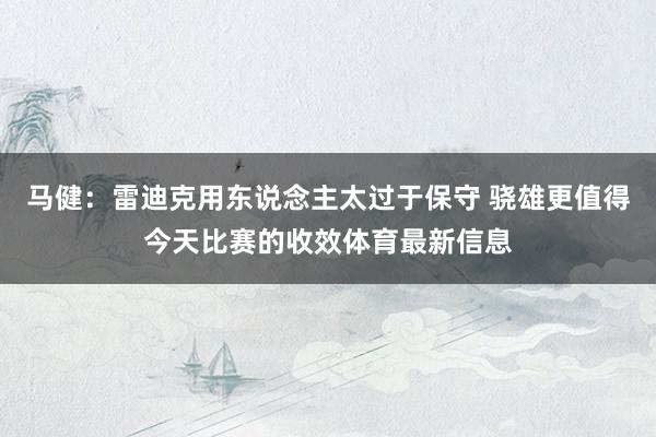 马健：雷迪克用东说念主太过于保守 骁雄更值得今天比赛的收效体育最新信息