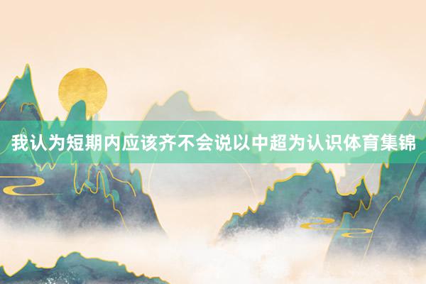 我认为短期内应该齐不会说以中超为认识体育集锦