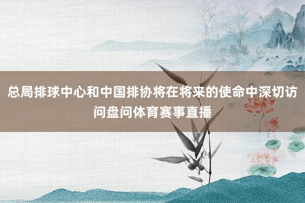 总局排球中心和中国排协将在将来的使命中深切访问盘问体育赛事直播