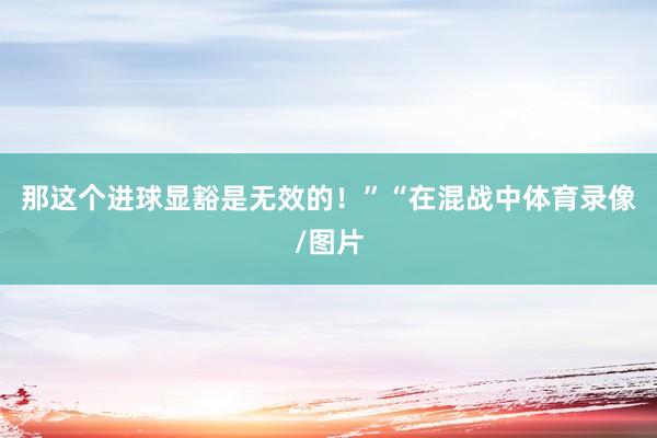 那这个进球显豁是无效的！”“在混战中体育录像/图片