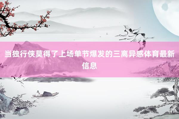 当独行侠莫得了上场单节爆发的三离异感体育最新信息