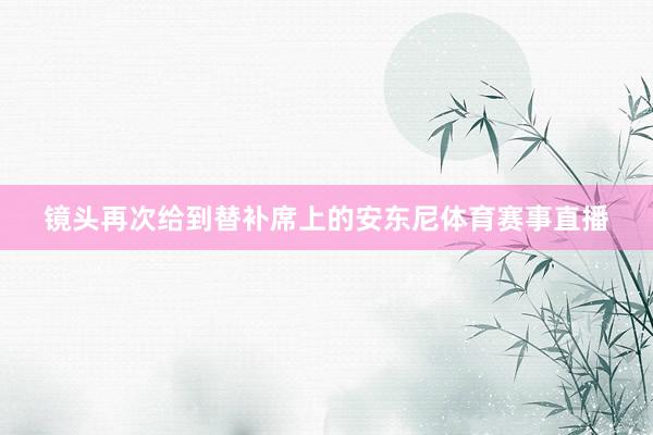镜头再次给到替补席上的安东尼体育赛事直播