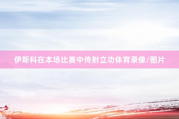 伊斯科在本场比赛中传射立功体育录像/图片