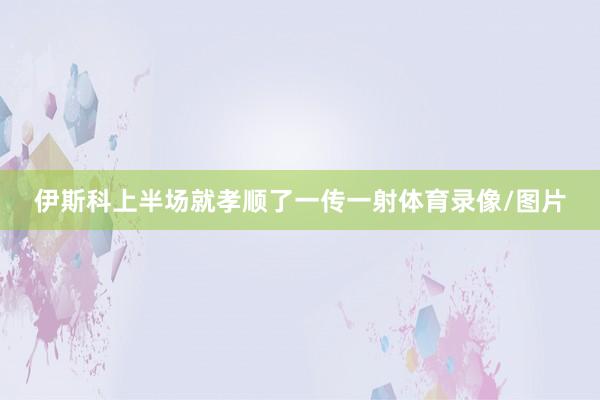 伊斯科上半场就孝顺了一传一射体育录像/图片