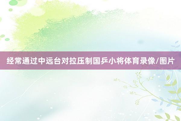 经常通过中远台对拉压制国乒小将体育录像/图片