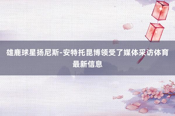雄鹿球星扬尼斯-安特托昆博领受了媒体采访体育最新信息