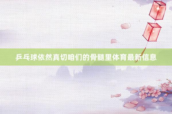 乒乓球依然真切咱们的骨髓里体育最新信息