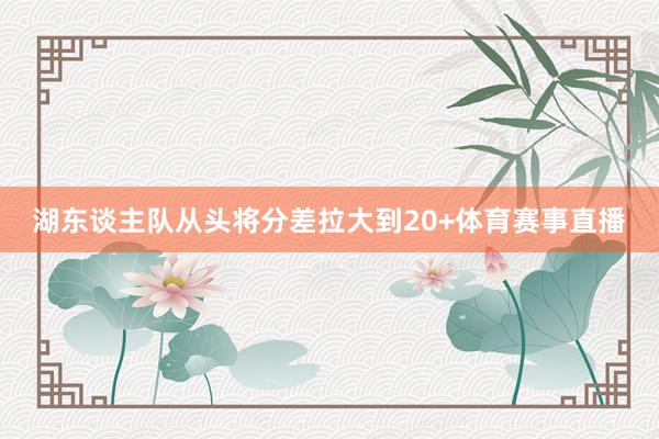 湖东谈主队从头将分差拉大到20+体育赛事直播