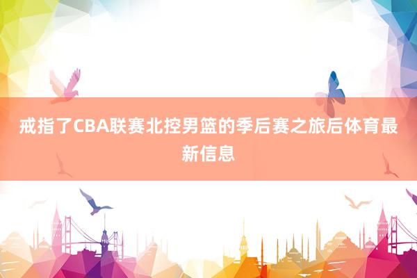 戒指了CBA联赛北控男篮的季后赛之旅后体育最新信息